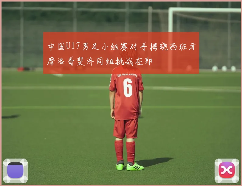 中国U17男足小组赛对手揭晓西班牙摩洛哥斐济同组挑战在即