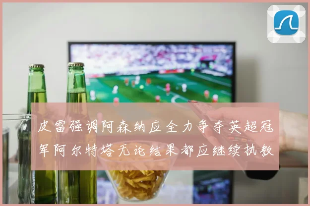 皮雷强调阿森纳应全力争夺英超冠军阿尔特塔无论结果都应继续执教