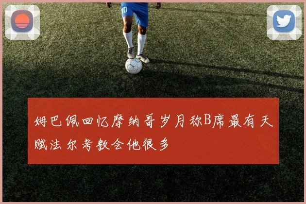 姆巴佩回忆摩纳哥岁月称B席最有天赋法尔考教会他很多
