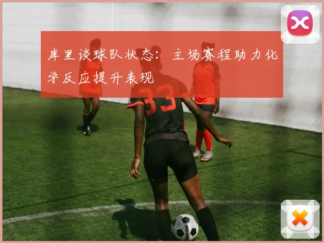 库里谈球队状态：主场赛程助力化学反应提升表现