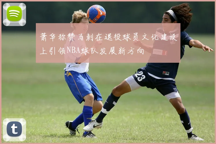 萧华称赞马刺在退役球员文化建设上引领NBA球队发展新方向