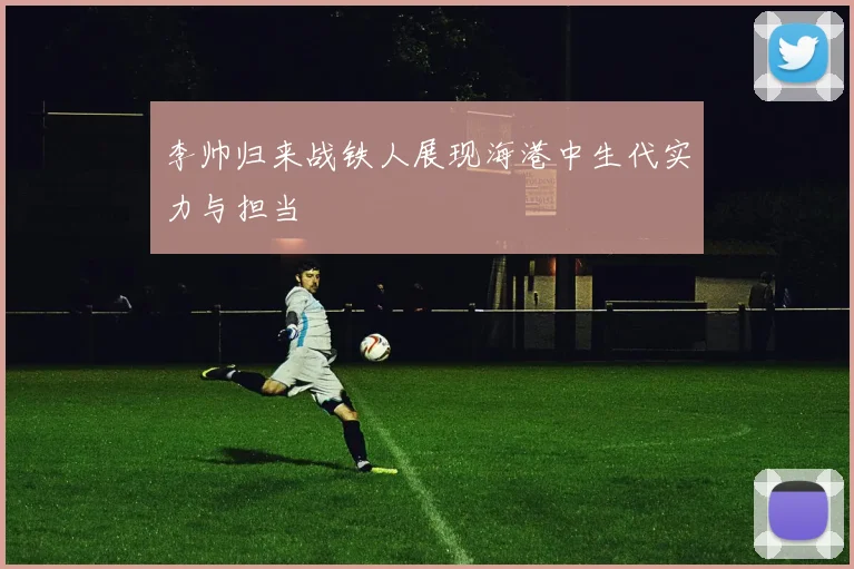 李帅归来战铁人展现海港中生代实力与担当
