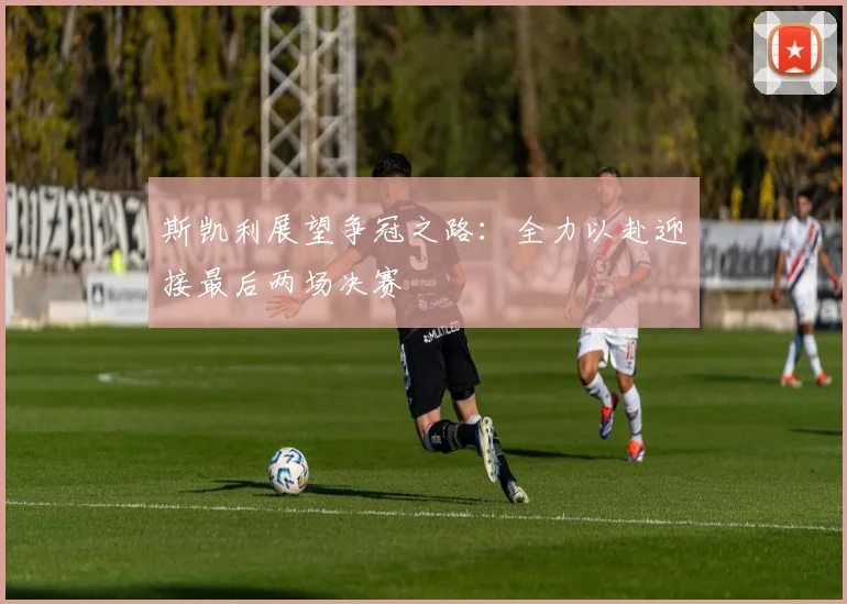 斯凯利展望争冠之路：全力以赴迎接最后两场决赛