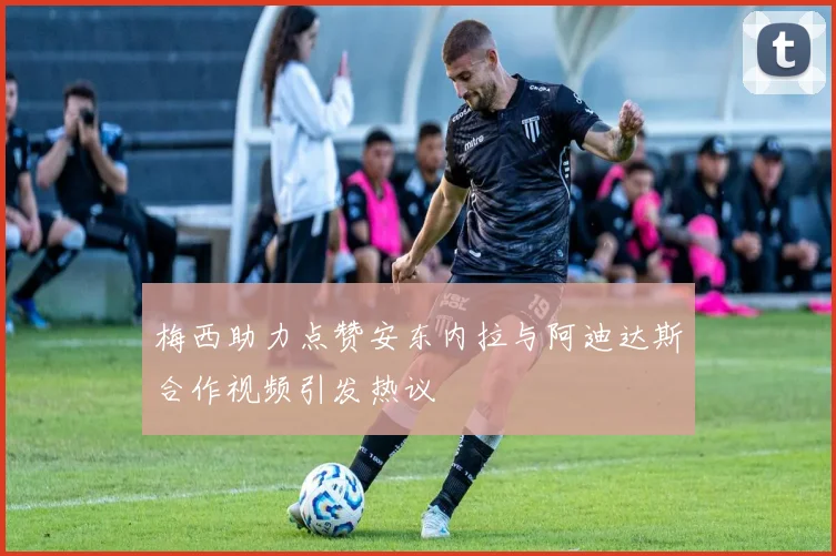 梅西助力点赞安东内拉与阿迪达斯合作视频引发热议