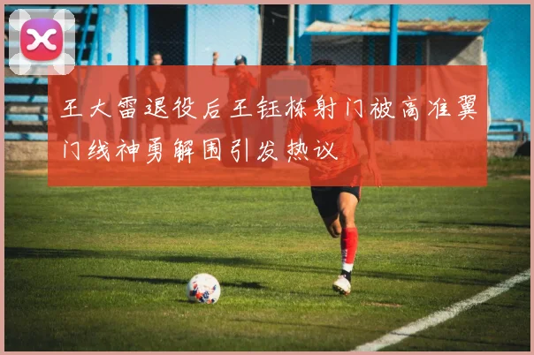 王大雷退役后王钰栋射门被高准翼门线神勇解围引发热议