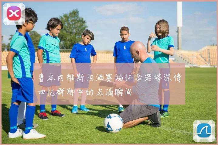 鲁本内维斯泪洒赛场怀念若塔深情回忆群聊中的点滴瞬间