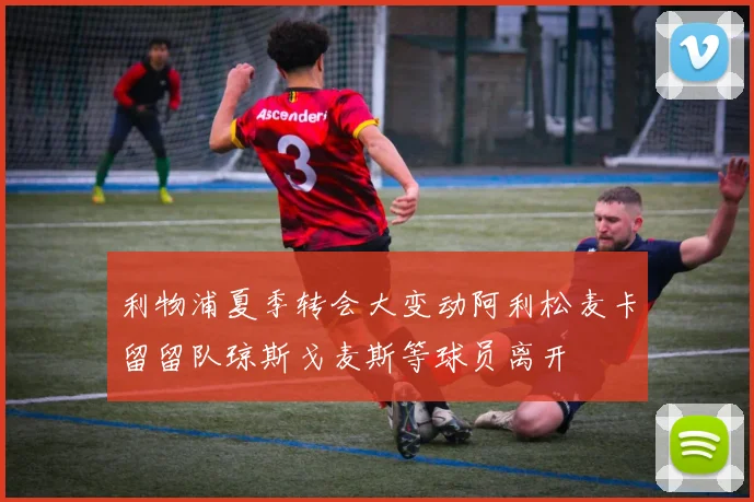 利物浦夏季转会大变动阿利松麦卡留留队琼斯戈麦斯等球员离开