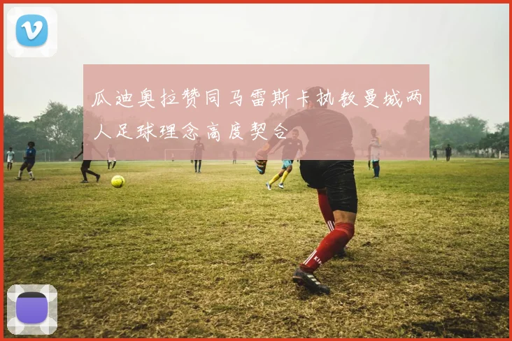 瓜迪奥拉赞同马雷斯卡执教曼城两人足球理念高度契合