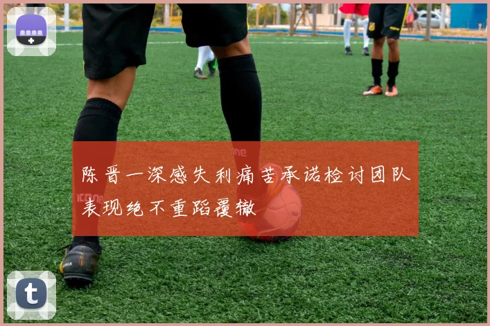陈晋一深感失利痛苦承诺检讨团队表现绝不重蹈覆辙