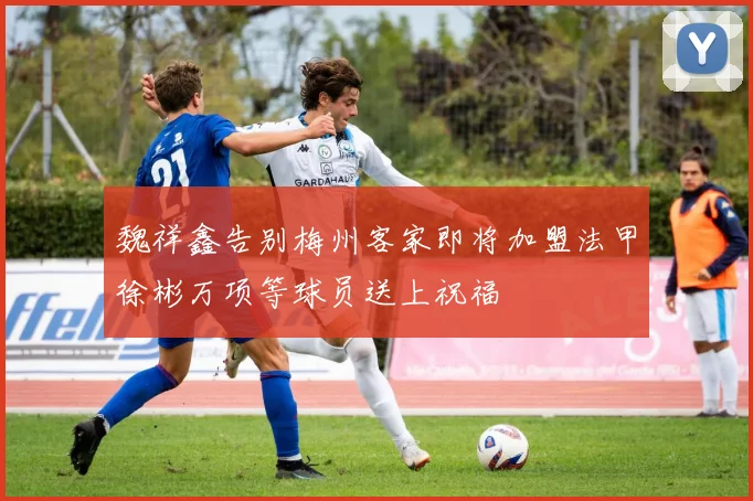 魏祥鑫告别梅州客家即将加盟法甲徐彬万项等球员送上祝福