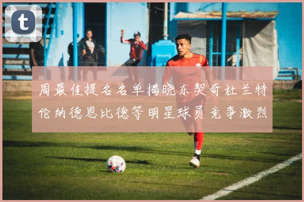 周最佳提名名单揭晓东契奇杜兰特伦纳德恩比德等明星球员竞争激烈