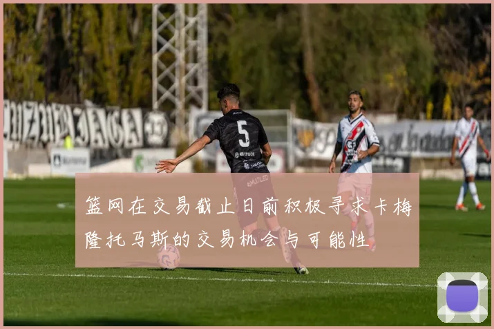 篮网在交易截止日前积极寻求卡梅隆托马斯的交易机会与可能性