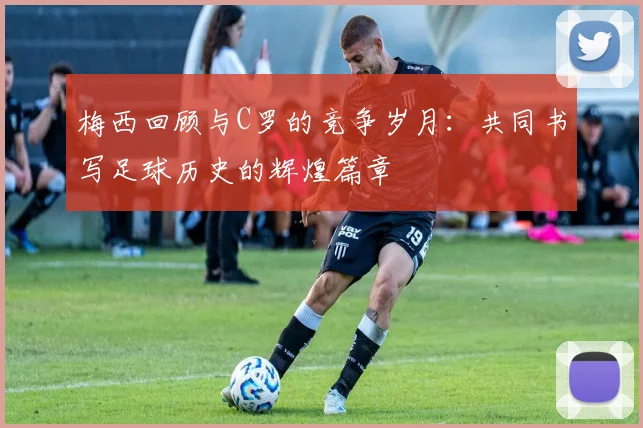 梅西回顾与C罗的竞争岁月：共同书写足球历史的辉煌篇章