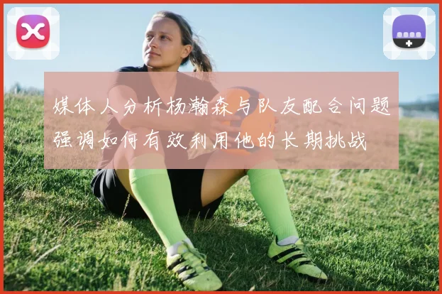 媒体人分析杨瀚森与队友配合问题强调如何有效利用他的长期挑战