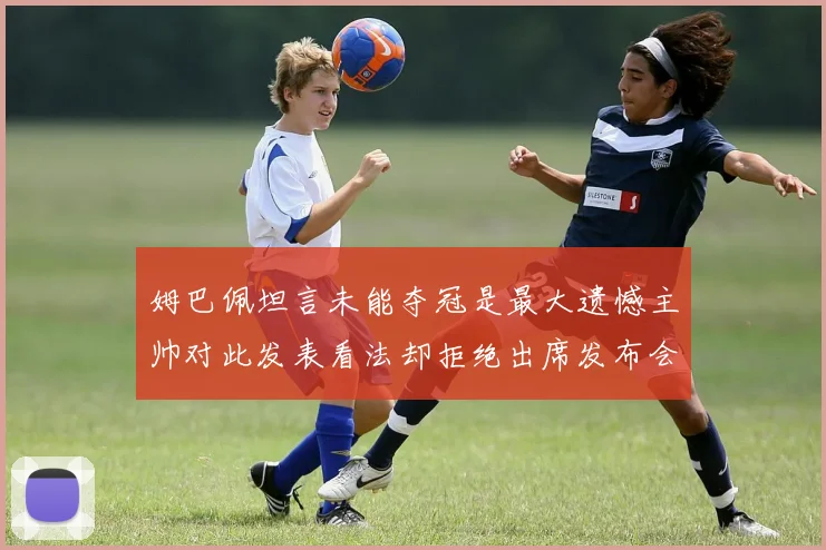 姆巴佩坦言未能夺冠是最大遗憾主帅对此发表看法却拒绝出席发布会