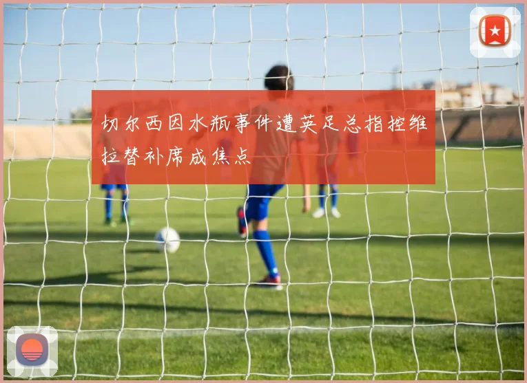 切尔西因水瓶事件遭英足总指控维拉替补席成焦点