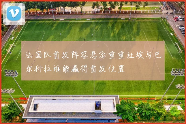 法国队首发阵容悬念重重杜埃与巴尔科拉谁能赢得首发位置