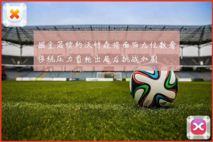 掘金若续约沃特森将面临九位数奢侈税压力首轮出局后挑战加剧
