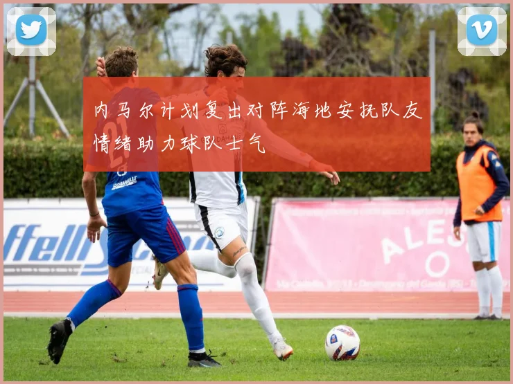 内马尔计划复出对阵海地安抚队友情绪助力球队士气
